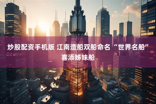 炒股配资手机版 江南造船双船命名 “世界名船”喜添姊妹船