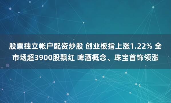 股票独立帐户配资炒股 创业板指上涨1.22% 全市场超3900股飘红 啤酒概念、珠宝首饰领涨