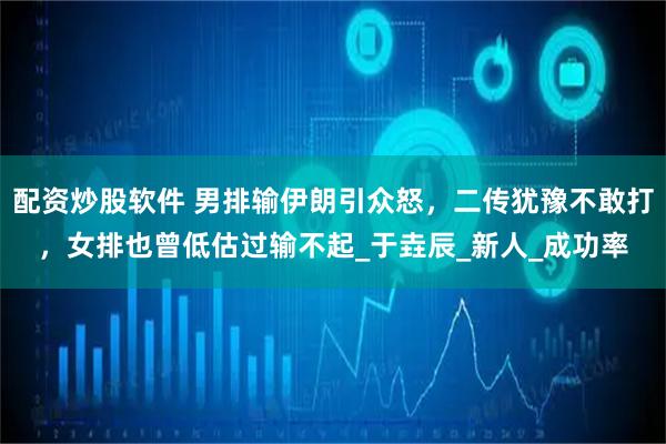 配资炒股软件 男排输伊朗引众怒，二传犹豫不敢打，女排也曾低估过输不起_于垚辰_新人_成功率