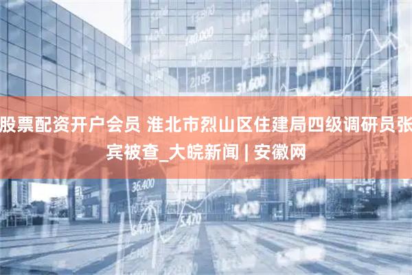 股票配资开户会员 淮北市烈山区住建局四级调研员张宾被查_大皖新闻 | 安徽网