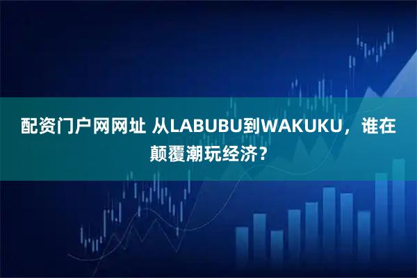 配资门户网网址 从LABUBU到WAKUKU，谁在颠覆潮玩经济？