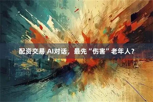配资交易 AI对话，最先“伤害”老年人？