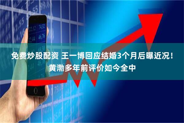 免费炒股配资 王一博回应结婚3个月后曝近况！黄渤多年前评价如今全中